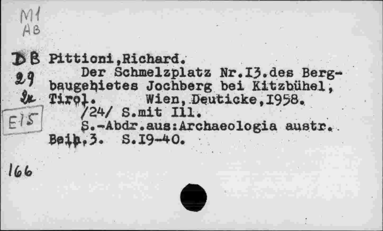 ﻿ЭВ И
Pittіoni»Richard.
Der Schmelzplatz Nr.ІЗ.des Berg baugehietes Jochberg bei Kitzbühel, ТІГ9І.	Wien, Deuticke, 1958.
/24/ S.mit Ill.
S.-Abdr.aue;Archaeologia austr.
Be|^,5. S.19-40.
